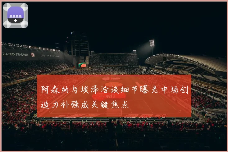 阿森纳与埃泽洽谈细节曝光中场创造力补强成关键焦点