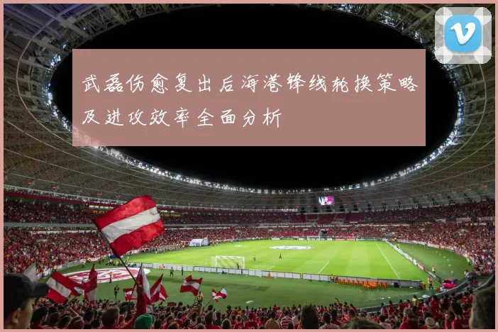 武磊伤愈复出后海港锋线轮换策略及进攻效率全面分析
